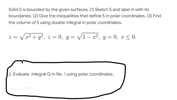 Solid S is bounded by the given surfaces. (1) Sketch S and label it with its
boundaries. (2) Give the inequalities that define S in polar coordinates. (3) Find
the volume of S using double integral in polar coordinates.
2=
/ x² + y², z = 0, y = √√√1 − x², y = 0, x ≤ 0.
2. Evaluate integral Q in No. 1 using polar coordinates.