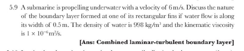 5.9 A submarine is propelling underwater with a velocity of 6 m/s. Discuss the nature
of the boundary layer formed at one of its rectangular fins if water flow is along
its width of 0.5 m. The density of water is 998 kg/m and the kinematic viscosity
is 1 x 10-m/s.
[Ans: Combined laminar-turbulent boundary layer]
