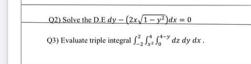 Q2) Solve the D.E dy - (2x/1-y2)dx 0
%3D
Q3) Evaluate triple integral f, S dz dy dx.

