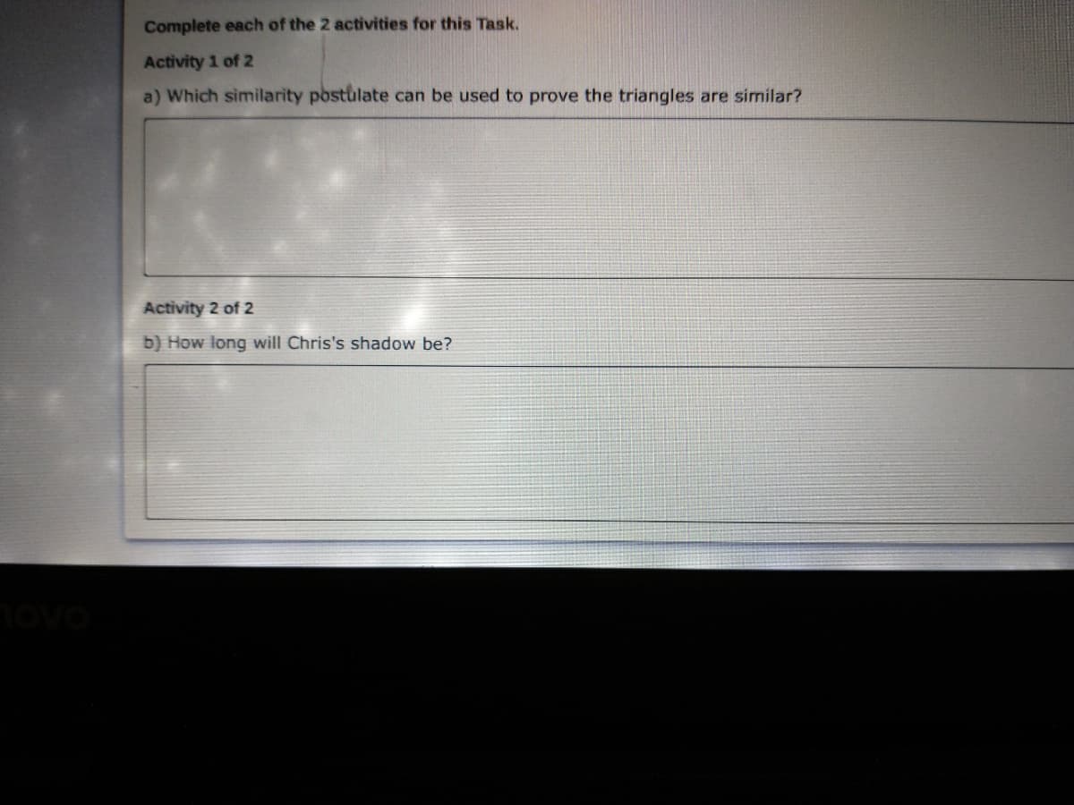 Complete each of the 2 activities for this Task.
Activity 1 of 2
a) Which similarity postulate can be used to prove the triangles are similar?
Activity 2 of 2
b) How long will Chris's shadow be?
ovo
