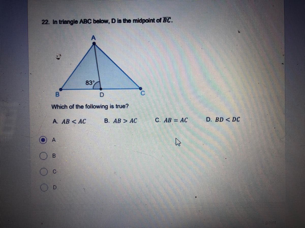 22. In triangle ABC below, D is the midpoint of BC.
83
Which of the following is true?
A. AB < AC
В. АВ > АС
С. АВ 3D АС
D. BD < DC
D
point
B.

