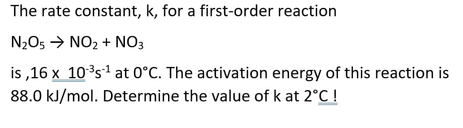 The rate constant, k, for a first-order reaction
N2O5 → NO2 + NO3
is ,16 x 10s at 0°C. The activation energy of this reaction is
88.0 kJ/mol. Determine the value of k at 2°C !
