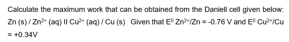 Calculate the maximum work that can be obtained from the Daniell cell given below:
Zn (s) / Zn2+ (aq) II Cu2+ (aq) / Cu (s) Given that E° Zn2+/Zn = -0.76 V and E° Cu2+/Cu
= +0.34V
