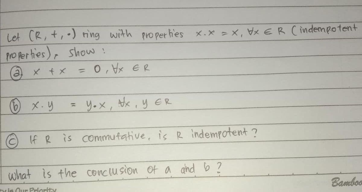 Let (R, +,-) ring with properties X.X = X₁ X ER ( indempotent
properties), show!
(@a
x + x = 0, VX ER
(b) x.y
= y.x, x, y ER
If R is commutative, is R indempotent ?
what is the conclusion of a and b ?
by is Our Priority
Bamboo
