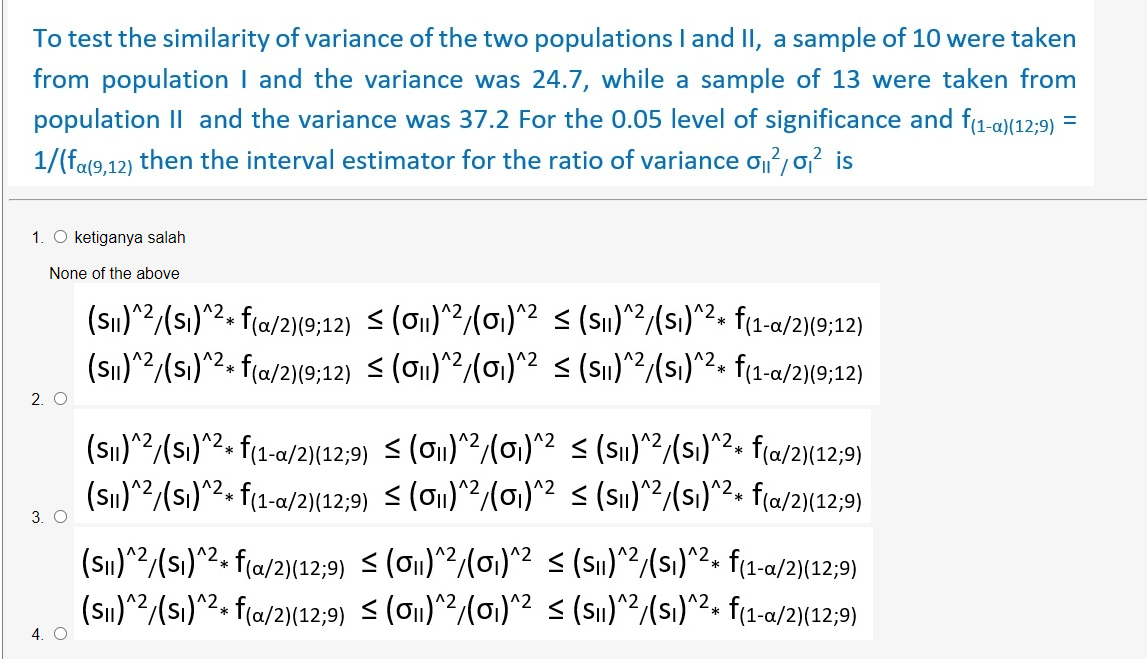 To test the similarity of variance of the two populations I and II, a sample of 10 were taken
from population I and the variance was 24.7, while a sample of 13 were taken from
population II and the variance was 37.2 For the 0.05 level of significance and f(1-a)(12;9)
1/(fa(9,12) then the interval estimator for the ratio of variance o/o? is
1. O ketiganya salah
None of the above
(Sın)^2/(s)^2. f{a/2}[9;12) < (on)?/(01)*2 < (S1)/(sı)2. f(1-a/2|9:12)
(sı)^2/(sı)^2. f(a/2)(9;12) < (o1)^2/(01)^2 < (Sı)^2(s)^2. f(1-a/2)(9;12)
2. O
(Sı)^2/(s)^2+ f(1-a/2){12;9) < (O1)^2/(01)^2 < (Si)^2/(si)^2.
(Sı)^2/(s)^2. f(1-a/2)(12,9) < (o1)^2(01)^2 < (Sı)^2/(si)^2. f(a/2)(12;9)
f(a/2)(12;9)
*
3. O
(S)^2/(sı)^2. f(a/2)(12,9) < (O1)^2/(01)^2 < (S1)^2/(si)^2. f¢1-a/2)(12;9)
(Sı)"2/(si)^2. f(a/2)(12;9) < (o1)^2/(01)^2 < (S1)^?/(si)^2» f(1-a/2){12;9)
4. O
