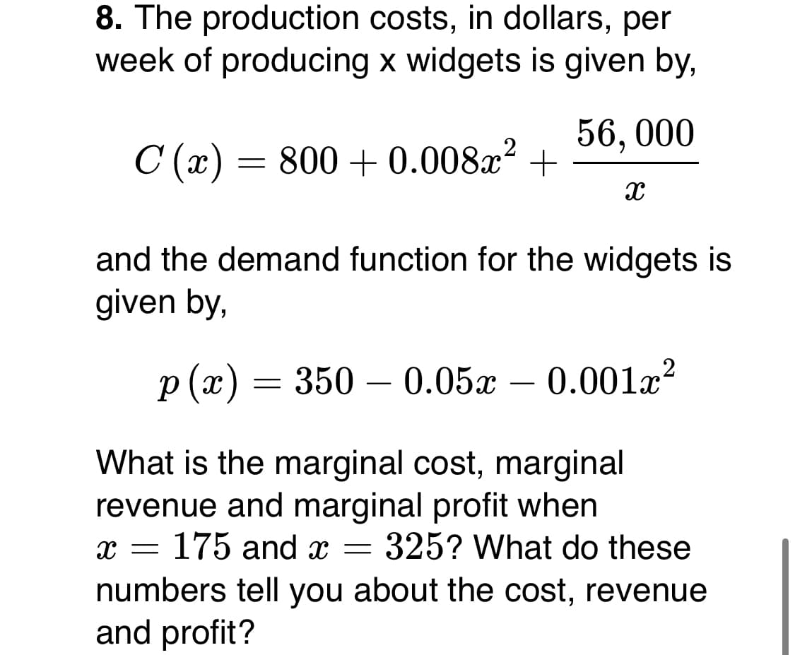 8. The production costs, in dollars, per
week of producing x widgets is given by,
56, 000
C (x) = 800 + 0.008x² +
and the demand function for the widgets is
given by,
p (x) = 350
— 0.05х —
0.001a?
-
-
What is the marginal cost, marginal
revenue and marginal profit when
x = 175 and x = 325? What do these
numbers tell you about the cost, revenue
and profit?
