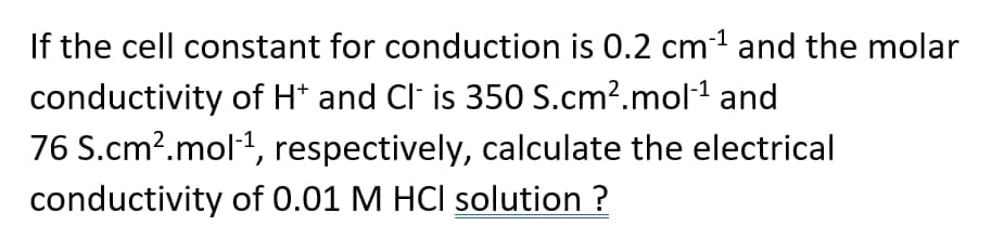 If the cell constant for conduction is 0.2 cm1 and the molar
conductivity of H* and Cl is 350 S.cm?.mol1 and
76 S.cm?.mol1, respectively, calculate the electrical
conductivity of 0.01 M HCI solution ?
