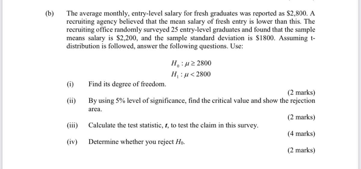 The average monthly, entry-level salary for fresh graduates was reported as $2,800. A
recruiting agency believed that the mean salary of fresh entry is lower than this. The
recruiting office randomly surveyed 25 entry-level graduates and found that the sample
means salary is $2,200, and the sample standard deviation is $1800. Assuming t-
distribution is followed, answer the following questions. Use:
(b)
H: µ2 2800
H : µ< 2800
(i)
Find its degree of freedom.
(2 marks)
By using 5% level of significance, find the critical value and show the rejection
(ii)
area.
(2 marks)
(iii)
Calculate the test statistic, t, to test the claim in this survey.
(4 marks)
(iv)
Determine whether you reject Ho.
(2 marks)
