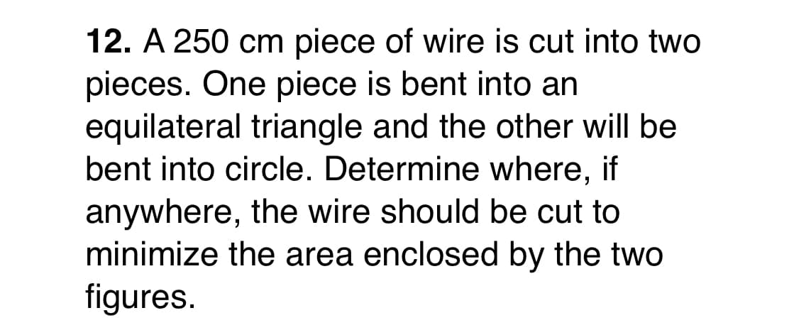 12. A 250 cm piece of wire is cut into two
pieces. One piece is bent into an
equilateral triangle and the other will be
bent into circle. Determine where, if
anywhere, the wire should be cut to
minimize the area enclosed by the two
figures.
