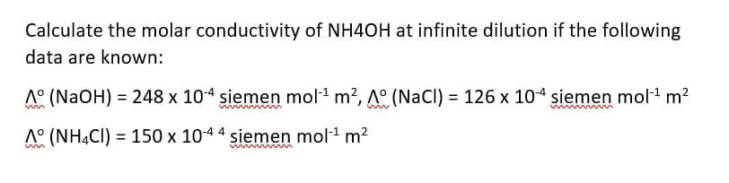 Calculate the molar conductivity of NH4OH at infinite dilution if the following
data are known:
A° (NaOH) = 248 x 104 siemen mol1 m?, A° (NaCl) = 126 x 104 siemen mol m?
A° (NHẠCI) = 150 x 1044 siemen mol1 m?
%3D
win

