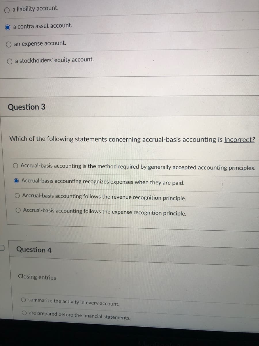 a liability account.
O a contra asset account.
O an expense account.
O a stockholders' equity account.
Question 3
Which of the following statements concerning accrual-basis accounting is incorrect?
Accrual-basis accounting is the method required by generally accepted accounting principles.
Accrual-basis accounting recognizes expenses when they are paid.
O Accrual-basis accounting follows the revenue recognition principle.
O Accrual-basis accounting follows the expense recognition principle.
Question 4
Closing entries
O summarize the activity in every account.
O are prepared before the financial statements.
