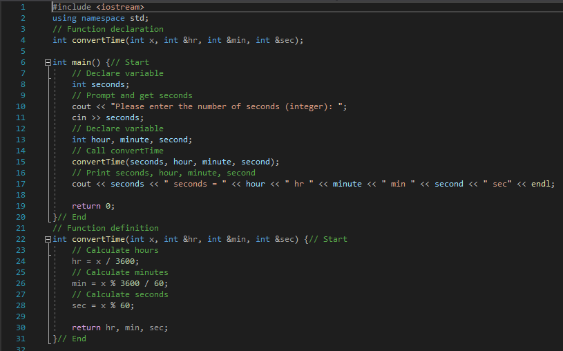 Finclude <iostream>
using namespace std;
// Function declaration
int convertTime(int x, int &hr, int &min, int &sec);
3
Bint main() {// Start
// Declare variable
int seconds;
// Prompt and get seconds
cout « "Please enter the number of seconds (integer): ";
cin >> seconds;
// Declare variable
int hour, minute, second;
// Call convertTime
convertTime(seconds, hour, minute, second);
// Print seconds, hour, minute, second
8.
9.
10
11
12
13
14
15
16
17
cout << seconds <« " seconds =
<« hour <« " hr " << minute << " min " << second <<
sec" << endl;
18
19
return 0;
[}// End
// Function definition
20
21
22
Bint convertTime(int x, int &hr, int &min, int &sec) {// Start
23
// Calculate hours
hr = x / 3600;
// Calculate minutes
min = x % 3600 / 60;
// Calculate seconds
24
25
26
27
28
sec = x % 60;
29
30
return hr, min, sec;
31
}// End
32
