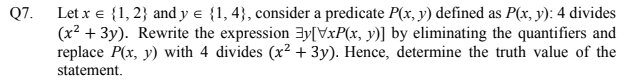 Let x e {1, 2} and y e {1, 4}, consider a predicate P(x, y) defined as P(x, y): 4 divides
(x² + 3y). Rewrite the expression 3y[VxP(x, y)] by eliminating the quantifiers and
replace P(x, y) with 4 divides (x? + 3y). Hence, determine the truth value of the
Q7.
statement.
