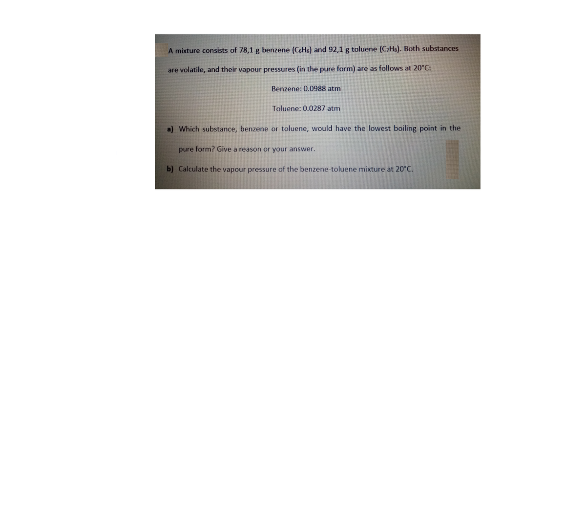 A mixture consists of 78,1 g benzene (CSH6) and 92,1 g toluene (C7HS). Both substances
are volatile, and their vapour pressures (in the pure form) are as follows at 20°C:
Benzene: 0.0988 atm
Toluene: 0.0287 atm
a) Which substance, benzene or toluene, would have the lowest boiling point in the
pure form? Give a reason or your answer.
b) Calculate the vapour pressure of the benzene-toluene mixture at 20°C.
