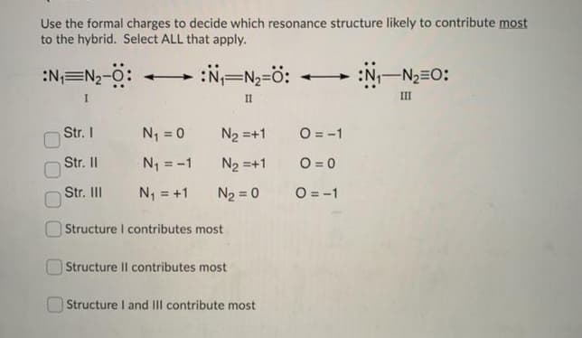 Use the formal charges to decide which resonance structure likely to contribute most
to the hybrid. Select ALL that apply.
:N=N2-O:
:N=N=ö:
:N-N2=0:
-
I
II
III
Str. I
N = 0
N2 =+1
O = -1
Str. I
N1 = -1
N2 =+1
O = 0
Str. II
N = +1
N2 = 0
O = -1
Structure I contributes most
Structure Il contributes most
Structure I and III contribute most
