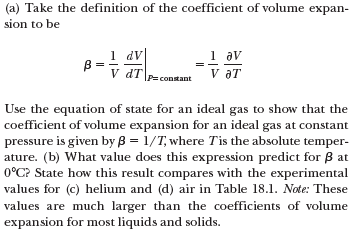 (a) Take the definition of the coefficient of volume expan-
sion to be
1 dv
B =
V dT
1 av
V aT
P=constant
Use the equation of state for an ideal gas to show that the
coefficient of volume expansion for an ideal gas at constant
pressure is given by B = 1/T, where Tis the absolute temper-
ature. (b) What value does this expression predict for B at
0°C? State how this result compares with the experimental
values for (c) helium and (d) air in Table 18.1. Note: These
values are much larger than the coefficients of volume
expansion for most liquids and solids.
