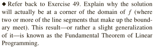 • Refer back to Exercise 49. Explain why the solution
will actually be at a corner of the domain of f (where
two or more of the line segments that make up the bound-
ary meet). This result-or rather a slight generalization
of it-is known as the Fundamental Theorem of Linear
Programming.
