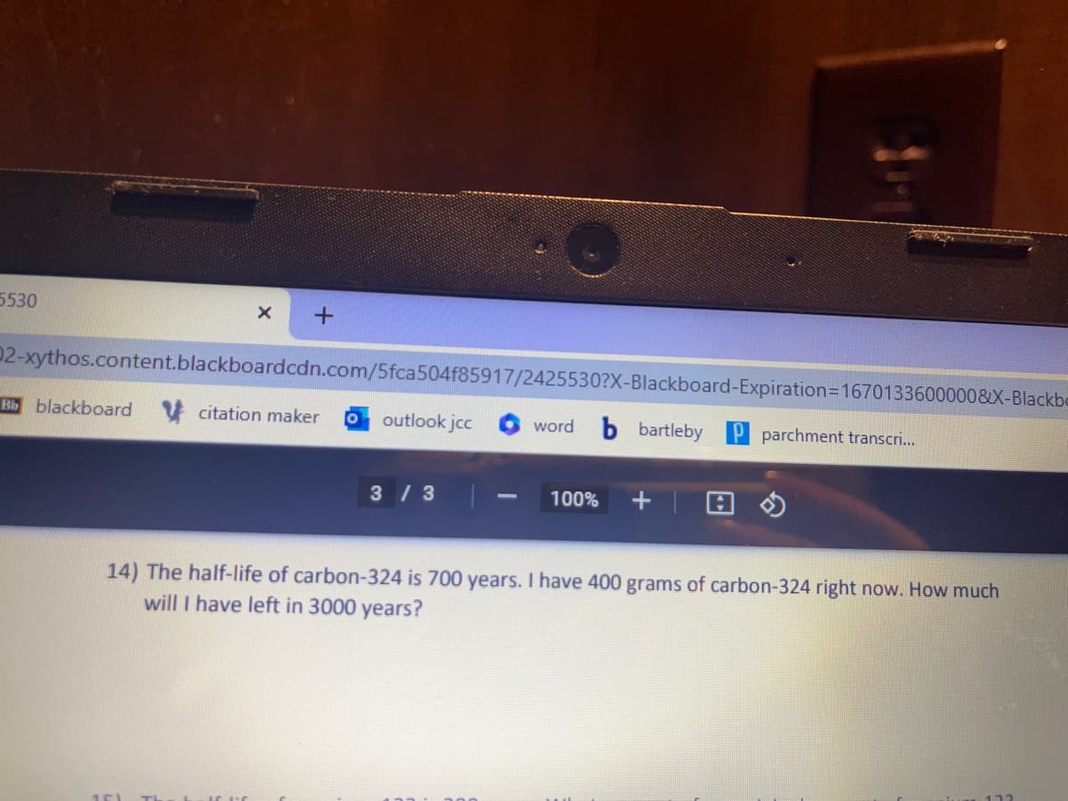 5530
X
Bb blackboard
+
02-xythos.content.blackboardcdn.com/5fca504f85917/2425530?X-Blackboard-Expiration=1670133600000&X-Blackbo
citation maker O outlook jcc
3/3
word
100%
bartleby P parchment transcri...
14) The half-life of carbon-324 is 700 years. I have 400 grams of carbon-324 right now. How much
will I have left in 3000 years?