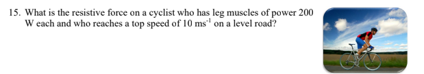 15. What is the resistive force on a cyclist who has leg muscles of power 200
W each and who reaches a top speed of 10 ms' on a level road?
