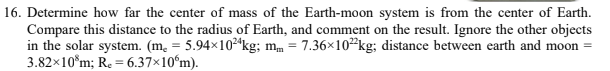 16. Determine how far the center of mass of the Earth-moon system is from the center of Earth.
Compare this distance to the radius of Earth, and comment on the result. Ignore the other objects
in the solar system. (m. = 5.94×10²ªkg; mm = 7.36x10*kg; distance between earth and moon =
3.82x10°m; R. = 6.37×10ʻm).
