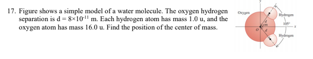 17. Figure shows a simple model of a water molecule. The oxygen hydrogen
separation is d = 8×101 m. Each hydrogen atom has mass 1.0 u, and the
oxygen atom has mass 16.0 u. Find the position of the center of mass.
Osygen
Hydrogen
Hydrogen

