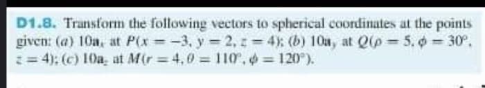 D1.8. Transform the following vectors to spherical coordinates at the points
given: (a) 10a, at P(x = -3, y = 2, 1 = 4): (b) 1On, at Q(p = 5. 0 = 30°,
:= 4): (c) 10a, at Mir 4,0 110, = 120).
