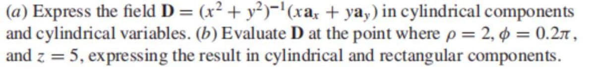 (a) Express the field D = (x² + y²)-'(xa, + ya,) in cylindrical components
and cylindrical variables. (b) Evaluate D at the point where p = 2, ¢ = 0.27 ,
and z = 5, expressing the result in cylindrical and rectangular components.
