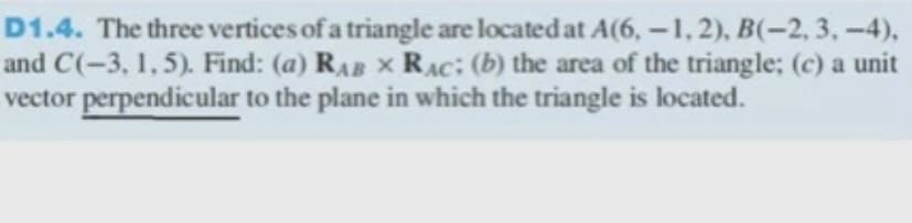 D1.4. The three vertices of a triangle are located at A(6, -1, 2), B(-2, 3,-4),
and C(-3, 1,5). Find: (a) RAB x RAC: (b) the area of the triangle; (c) a unit
vector perpendicular to the plane in which the triangle is located.
