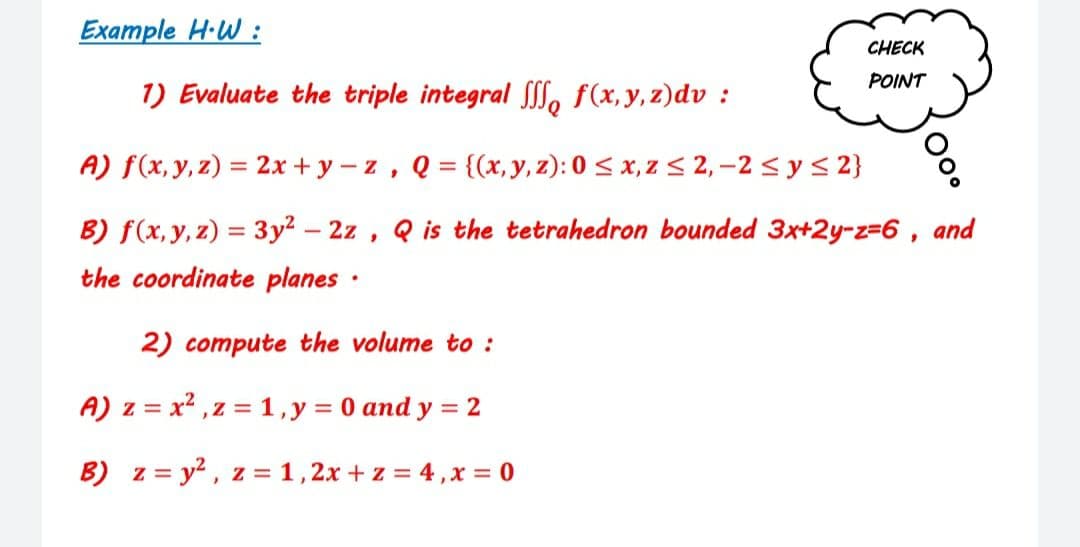 Example H·W :
CHECK
POINT
1) Evaluate the triple integral S, f(x,y, z)dv :
A) f(x, y, z) = 2x + y – z , Q = {(x, y, z): 0 < x, z < 2, –2 < y < 2}
B) f(x,y, z) = 3y² – 2z , Q is the tetrahedron bounded 3x+2y-z=6 , and
the coordinate planes ·
2) compute the volume to :
A) z = x2 ,z = 1,y = 0 and y = 2
B) z = y?, z =1,2x + z = 4,x = 0
