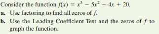Consider the function f(x) = x - 5x² – 4x + 20.
a. Use factoring to find all zeros of f.
b. Use the Leading Coefficient Test and the zeros of f to
graph the function.
