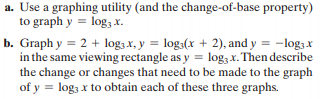 a. Use a graphing utility (and the change-of-base property)
to graph y = log, X.
b. Graph y = 2 + log3 x, y = log3(x + 2), and y = -log3 x
in the same viewing rectangle as y = log3 x. Then describe
the change or changes that need to be made to the graph
of y = log; x to obtain each of these three graphs.
