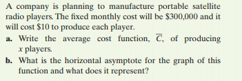 A company is planning to manufacture portable satellite
radio players. The fixed monthly cost will be $300,000 and it
will cost $10 to produce each player.
a. Write the average cost function, C, of producing
x players.
b. What is the horizontal asymptote for the graph of this
function and what does it represent?
