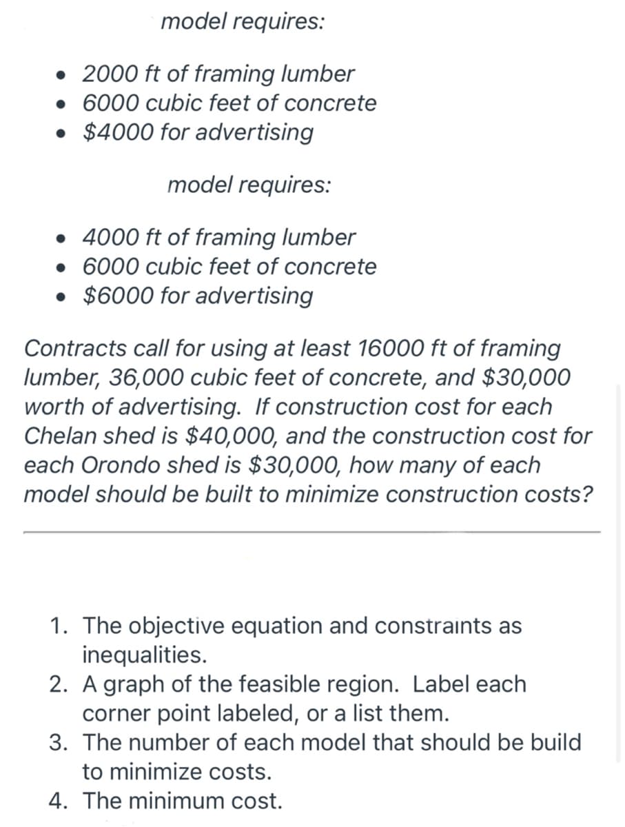 model requires:
• 2000 ft of framing lumber
• 6000 cubic feet of concrete
• $4000 for advertising
model requires:
• 4000 ft of framing lumber
• 6000 cubic feet of concrete
• $6000 for advertising
Contracts call for using at least 16000 ft of framing
lumber, 36,000 cubic feet of concrete, and $30,000
worth of advertising. If construction cost for each
Chelan shed is $40,000, and the construction cost for
each Orondo shed is $30,000, how many of each
model should be built to minimize construction costs?
1. The objective equation and constraints as
inequalities.
2. A graph of the feasible region. Label each
corner point labeled, or a list them.
3. The number of each model that should be build
to minimize costs.
4. The minimum cost.
