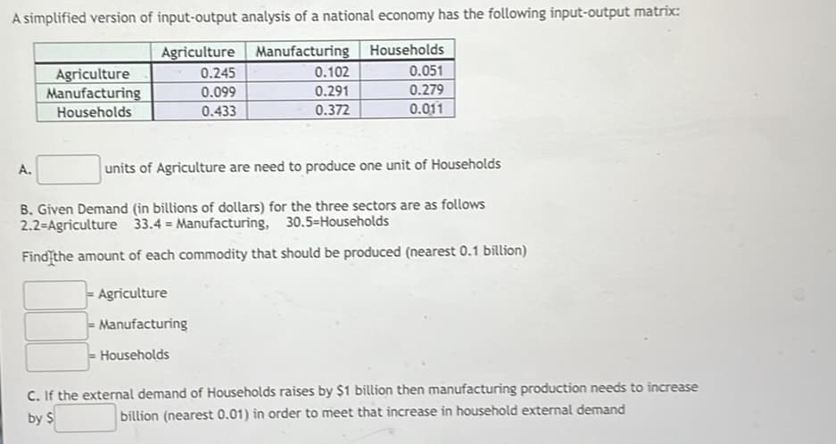 A simplified version of input-output analysis of a national economy has the following input-output matrix:
Agriculture Manufacturing Households
0.051
0.102
Agriculture
Manufacturing
0.245
0.099
0.291
0.279
Households
0.433
0.372
0.011
A.
units of Agriculture are need to produce one unit of Households
B. Given Demand (in billions of dollars) for the three sectors are as follows
2.2=Agriculture 33.4 Manufacturing, 30.5=Households
Find the amount of each commodity that should be produced (nearest 0.1 billion)
Agriculture
Manufacturing
Households
C. If the external demand of Households raises by $1 billion then manufacturing production needs to increase
billion (nearest 0.01) in order to meet that increase in household external demand
by $
