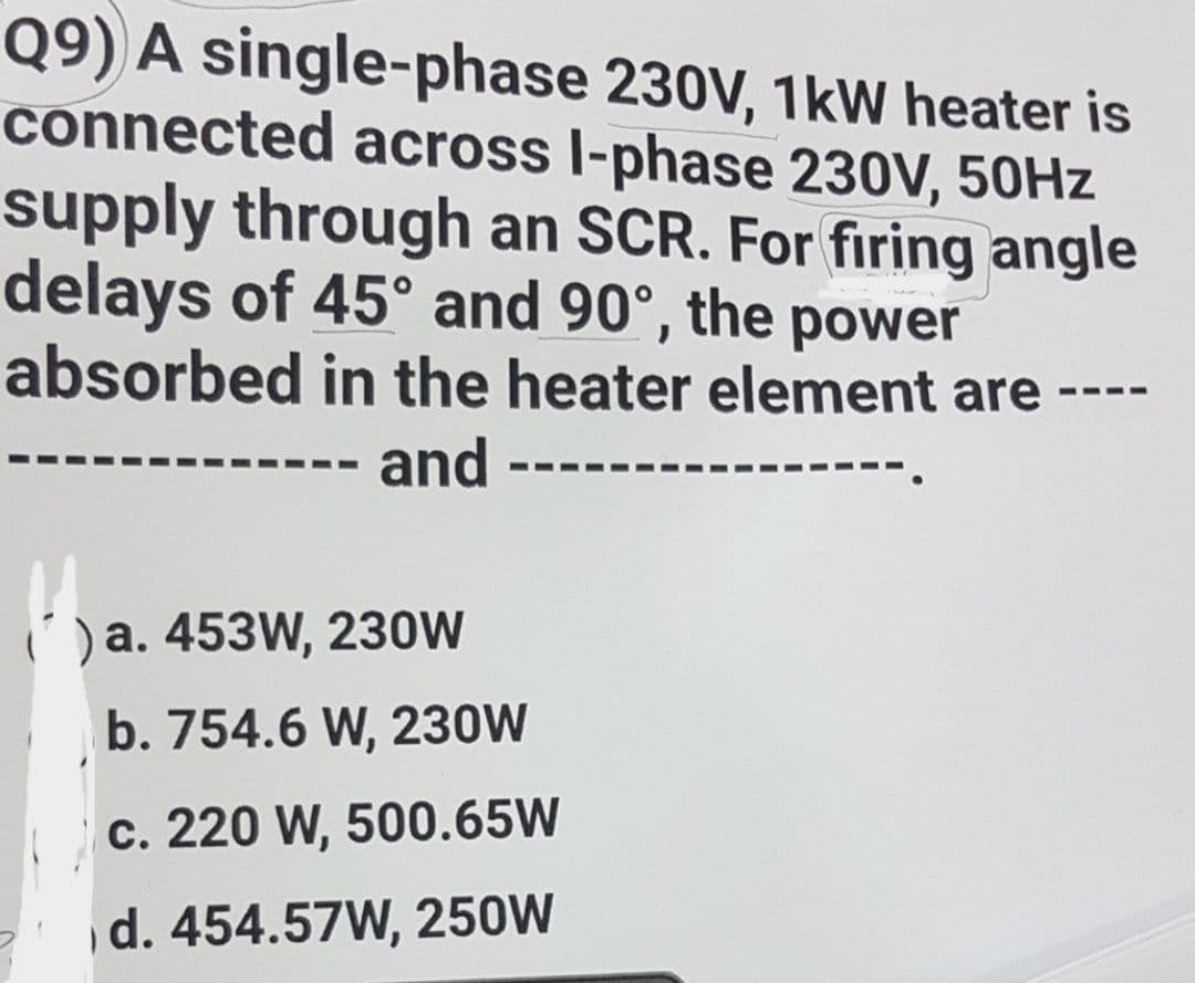 Q9) A single-phase 230V, 1kW heater is
connected across l-phase 230V, 50Hz
supply through an SCR. For firing angle
delays of 45° and 90°, the power
absorbed in the heater element are
===
and
()a. 453W, 230W
b. 754.6 W, 230W
c. 220 W, 500.65W
d. 454.57W, 250W