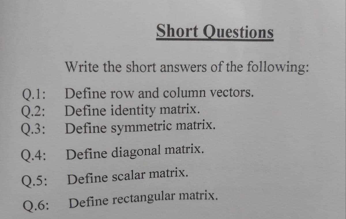 Short Questions
Write the short answers of the following:
Q.1:
Define row and column vectors.
Q.2: Define identity matrix.
Q.3: Define symmetric matrix.
Q.4:
Define diagonal matrix.
Q.5:
Define scalar matrix.
Q.6:
Define rectangular matrix.