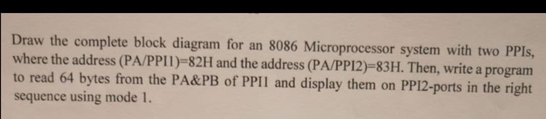 Draw the complete block diagram for an 8086 Microprocessor system with two PPIS,
where the address (PA/PPI1)-82H and the address (PA/PPI2)=83H. Then, write a program
to read 64 bytes from the PA&PB of PPII and display them on PPI2-ports in the right
sequence using mode 1.