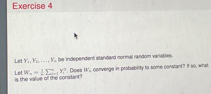 Exercise 4
Let Yi, Y2, ..., Y, be independent standard normal random variables.
Let Wn = ",Y². Does W, converge in probability to some constant? If so, what
is the value of the constant?
|3D
