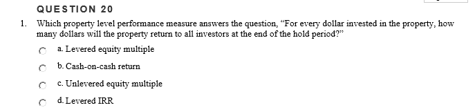 QUESTION 20
1. Which property level performance measure answers the question, "For every dollar invested in the property, how
many dollars will the property return to all investors at the end of the hold period?"
a. Levered equity multiple
b. Cash-on-cash return
c. Unlevered equity multiple
d. Levered IRR
