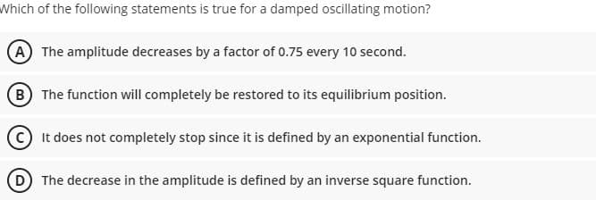 Which of the following statements is true for a damped oscillating motion?
(A) The amplitude decreases by a factor of 0.75 every 10 second.
(B The function will completely be restored to its equilibrium position.
C It does not completely stop since it is defined by an exponential function.
D The decrease in the amplitude is defined by an inverse square function.
