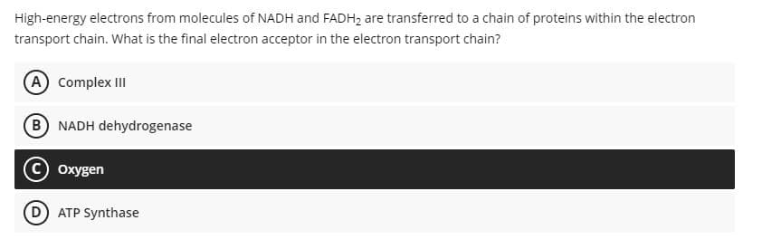 High-energy electrons from molecules of NADH and FADH2 are transferred to a chain of proteins within the electron
transport chain. What is the final electron acceptor in the electron transport chain?
A Complex III
B NADH dehydrogenase
Oxygen
D ATP Synthase
