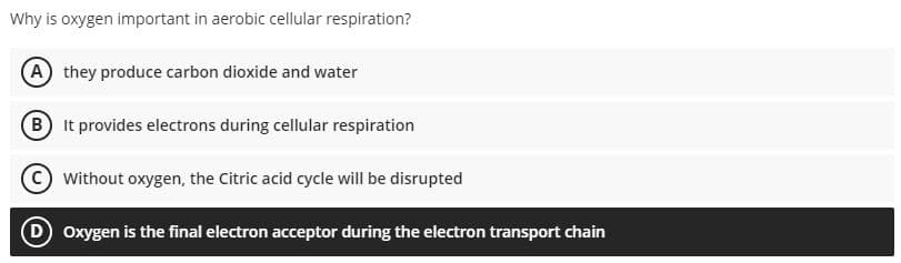 Why is oxygen important in aerobic cellular respiration?
(A) they produce carbon dioxide and water
B It provides electrons during cellular respiration
Without oxygen, the Citric acid cycle will be disrupted
D Oxygen is the final electron acceptor during the electron transport chain
