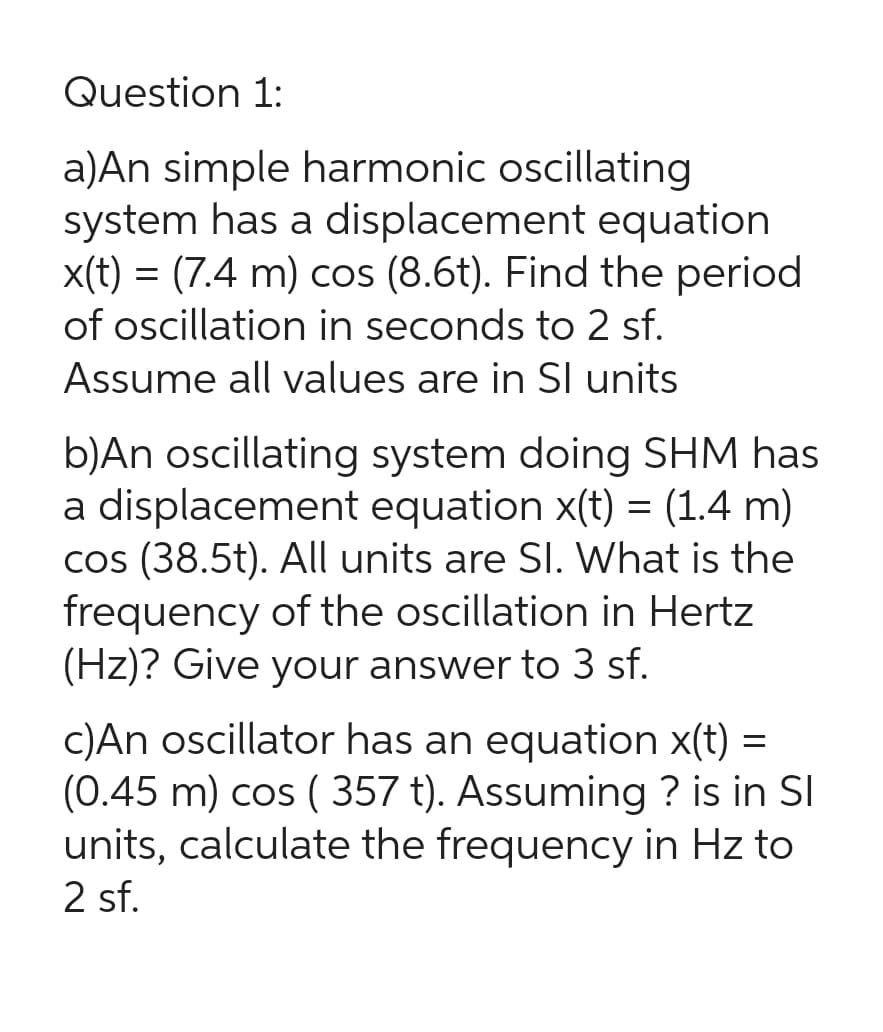 Question 1:
a)An simple harmonic oscillating
system has a displacement equation
x(t) = (7.4 m) cos (8.6t). Find the period
of oscillation in seconds to 2 sf.
Assume all values are in Sl units
b)An oscillating system doing SHM has
a displacement equation x(t) = (1.4 m)
cos (38.5t). All units are SI. What is the
frequency of the oscillation in Hertz
(Hz)? Give your answer to 3 sf.
c)An oscillator has an equation x(t) =
(0.45 m) cos ( 357 t). Assuming ? is in Sl
units, calculate the frequency in Hz to
2 sf.