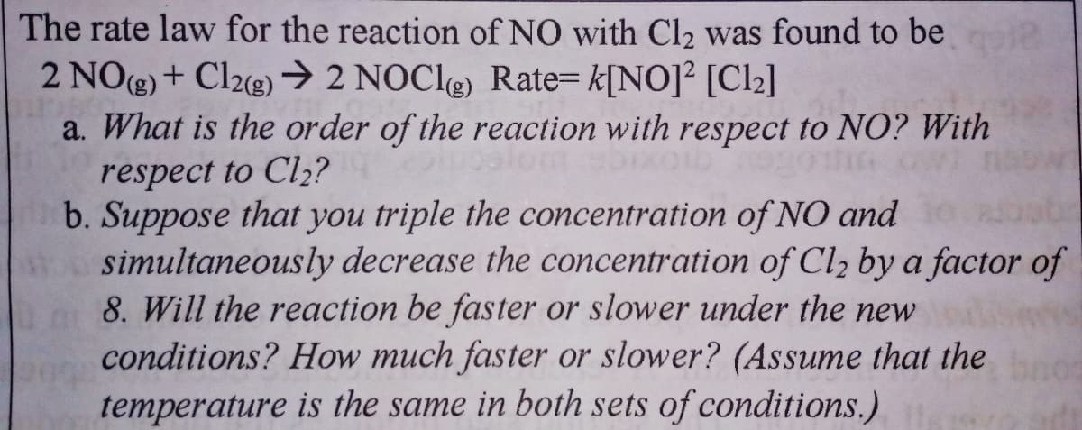 The rate law for the reaction of NO with Cl2 was found to be
2 NOg) + Cl2g) → 2 NOCI) Rate= k[NO]² [Cl2]
a. What is the order of the reaction with respect to NO? With
respect to Cl2?
b. Suppose that you triple the concentration of NO and
simultaneously decrease the concentration of Cl2 by a factor of
8. Will the reaction be faster or slower under the new
conditions? How much faster or slower? (Assume that the
temperature is the same in both sets of conditions.)
