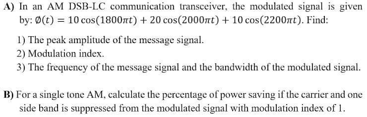 A) In an AM DSB-LC communication transceiver, the modulated signal is given
by: Ø(t) = 10 cos(1800nt) + 20 cos(2000nt) + 10 cos(2200rt). Find:
1) The peak amplitude of the message signal.
2) Modulation index.
3) The frequency of the message signal and the bandwidth of the modulated signal.
B) For a single tone AM, calculate the percentage of power saving if the carrier and one
side band is suppressed from the modulated signal with modulation index of 1.
