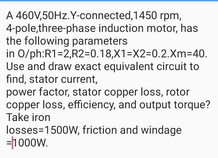 A 460V,50HZ.Y-connected,1450 rpm,
4-pole,three-phase induction motor, has
the following parameters
in O/ph:R1=2,R2=0.18,X1=X2=0.2.Xm=40.
Use and draw exact equivalent circuit to
find, stator current,
power factor, stator copper loss, rotor
copper loss, efficiency, and output torque?
Take iron
losses=1500W, friction and windage
=1000w.

