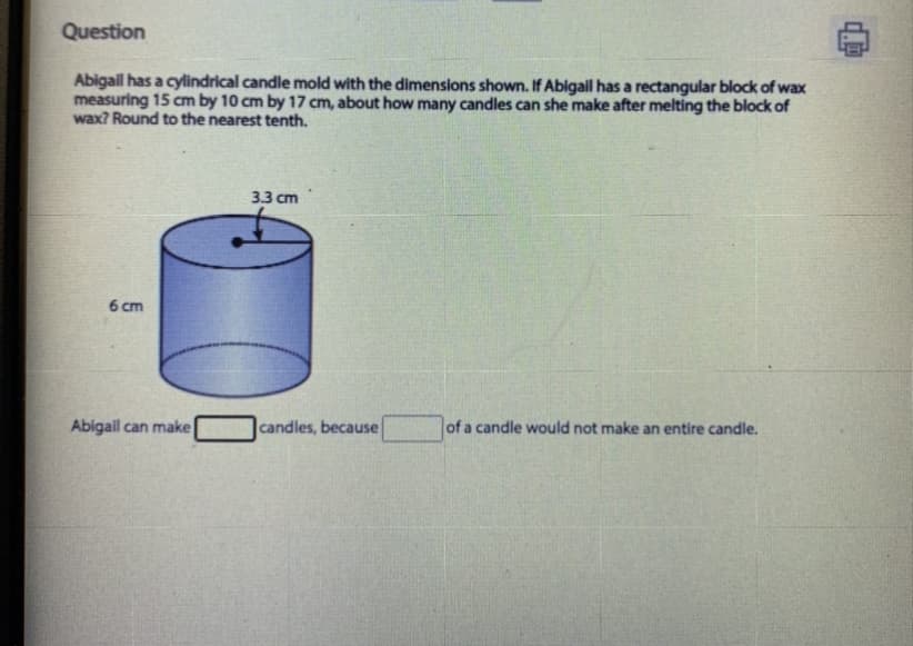 Question
Abigail has a cylindrical candle mold with the dimensions shown. If Abigail has a rectangular block of wax
measuring 15 cm by 10 cm by 17 cm, about how many candles can she make after melting the block of
wax? Round to the nearest tenth.
3.3 cm
6 cm
Abigail can make
candles, because
of a candle would not make an entire candle.
