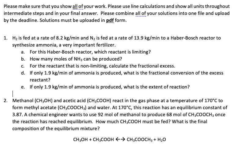 Please make sure that you show all of your work. Please use line calculations and show all units throughout
intermediate steps and in your final answer. Please combine all of your solutions into one file and upload
by the deadline. Solutions must be uploaded in pdf form.
1. H₂ is fed at a rate of 8.2 kg/min and N₂ is fed at a rate of 13.9 kg/min to a Haber-Bosch reactor to
synthesize ammonia, a very important fertilizer.
a. For this Haber-Bosch reactor, which reactant is limiting?
b.
How many moles of NH3 can be produced?
c. For the reactant that is non-limiting, calculate the fractional excess.
d.
If only 1.9 kg/min of ammonia is produced, what is the fractional conversion of the excess
reactant?
e. If only 1.9 kg/min of ammonia is produced, what is the extent of reaction?
T
2. Methanol (CH3OH) and acetic acid (CH3COOH) react in the gas phase at a temperature of 170°C to
form methyl acetate (CH3COOCH3) and water. At 170°C, this reaction has an equilibrium constant of
3.87. A chemical engineer wants to use 92 mol of methanol to produce 68 mol of CH3COOCH3 once
the reaction has reached equilibrium. How much CH3COOH must be fed? What is the final
composition of the equilibrium mixture?
CH3OH + CH3COOH → CH3COOCH3 + H₂O