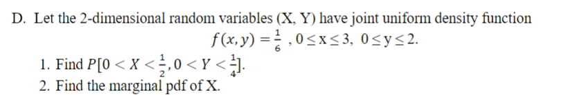 D. Let the 2-dimensional random variables (X, Y) have joint uniform density function
f(x,y) = ²,0≤x≤3, 0≤y≤2.
1. Find P[0 < X < , 0 <Y < ¹].
2. Find the marginal pdf of X.