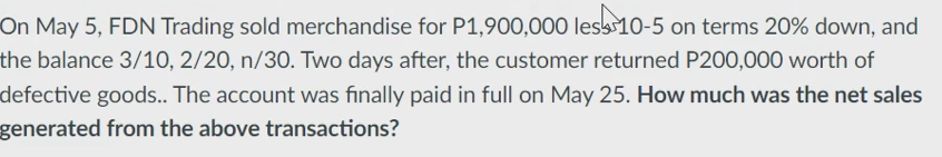 On May 5, FDN Trading sold merchandise for P1,900,000 less 10-5 on terms 20% down, and
the balance 3/10, 2/20, n/30. Two days after, the customer returned P200,000 worth of
defective goods.. The account was finally paid in full on May 25. How much was the net sales
generated from the above transactions?